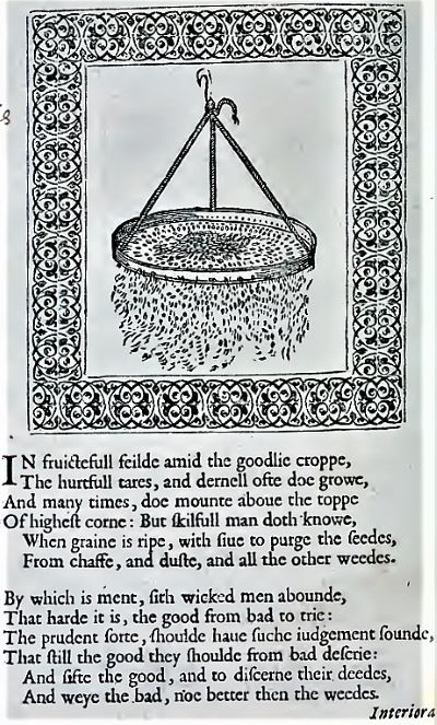 
                           A book page with a sketch of a flour bolt sifting grains out of flour surrounded by a decorative border. Modernized version of the text below reads: In fruitful field amid the goodly crop, The hurtful tears, and darnel oft do grow, And many times, do mount above the top Of highest corn: But skilfull man doth know, When grain is ripe, with sieve to purge the seeds, From chaff, and dust, and all the other weeds. By which is meant, sith wicked men abound, That hard it is, the good from bad to try: The prudent sort, should have such judgement sound, That still the good they should from bad descry: And sift the good, and to discern their deeds, And weigh the bad, no better than the weeds.
                        