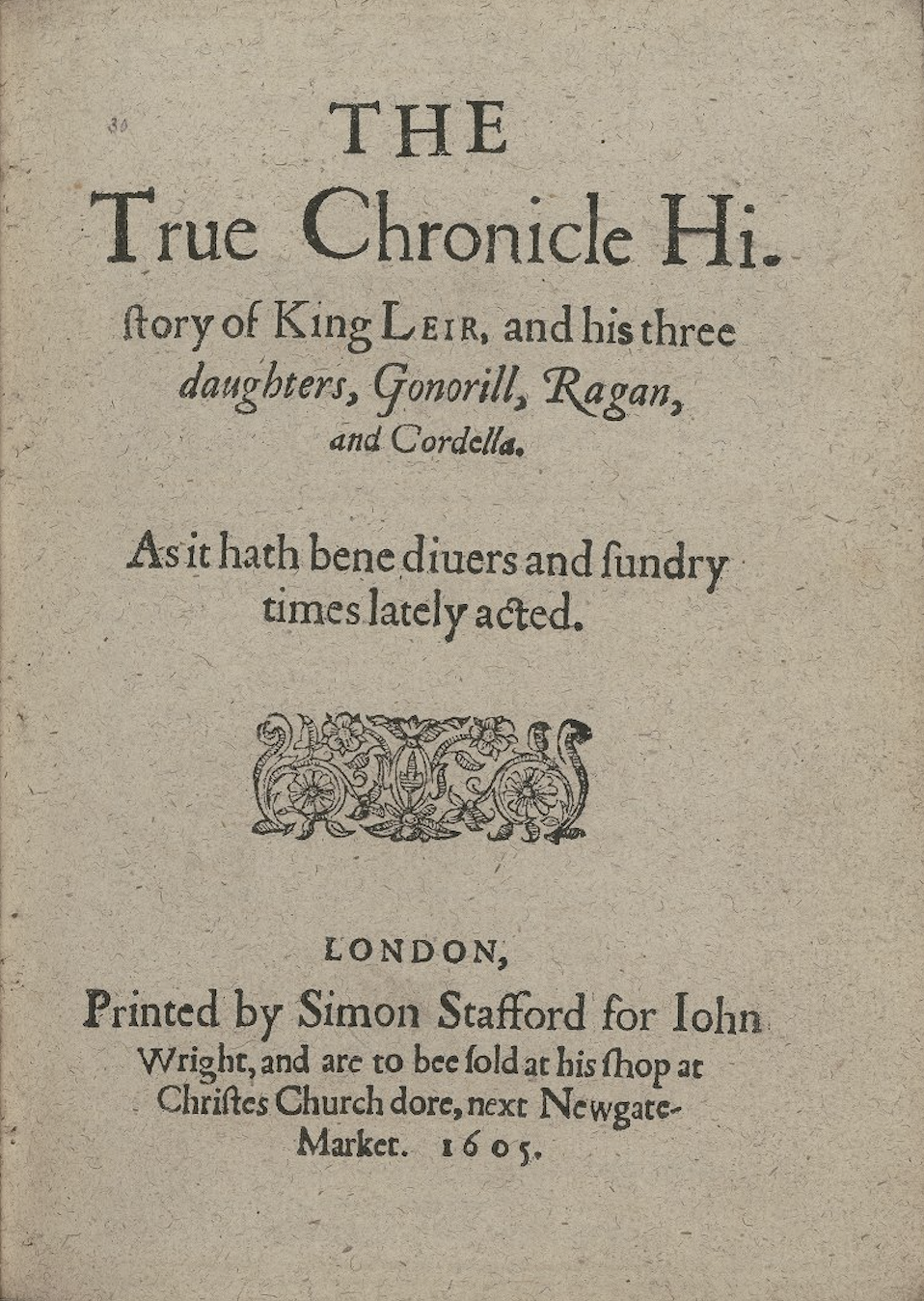 
                        Modernized version of text on an old title page reads: The True Chronicle History of King Leir, and his three daughters, Gonorill, Ragan, and Cordella. As it hath been diverse and sundry times lately acted. London, Printed by Simon Stafford for John Wright, and are to be sold at his shop at Christʼs Church door, next Newgate Market. 1605. There is a printerʼs ornament in the middle of the page.
                     