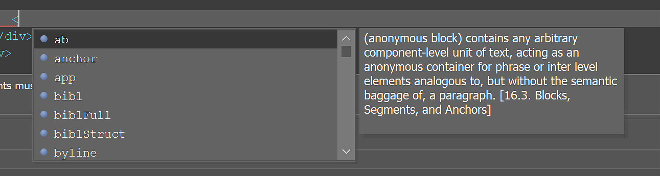 
                           Screenshot of a less-than angle bracket with a scrollable dropdown menu that reads: ab; anchor; app; bibl; biblFull; biblStruct; byline. ab is selected. A pop-up window beside it reads: (anonymous block) contains any arbitrary component-level unit of text, acting as an anonymous container for phrase or inter level elements analogous to, but without the semantic baggage of, a paragraph. [16.3. Blocks, Segments, and Anchors]
                        